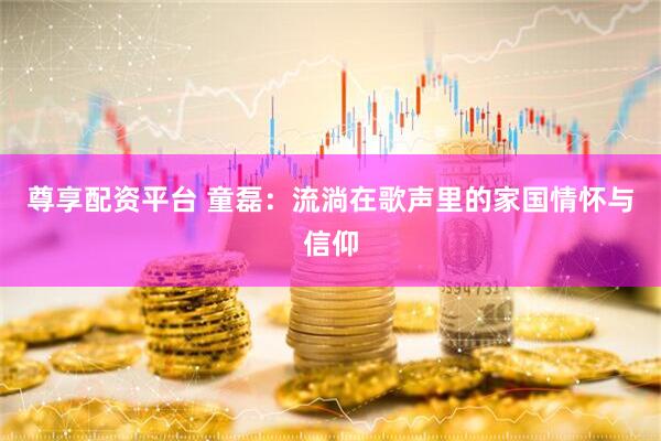 尊享配资平台 童磊：流淌在歌声里的家国情怀与信仰