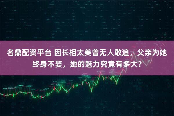 名鼎配资平台 因长相太美曾无人敢追，父亲为她终身不娶，她的魅力究竟有多大？
