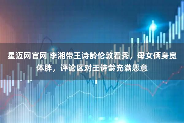 星迈网官网 李湘带王诗龄伦敦看秀，母女俩身宽体胖，评论区对王诗龄充满恶意