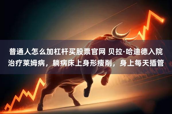 普通人怎么加杠杆买股票官网 贝拉·哈迪德入院治疗莱姆病，躺病床上身形瘦削，身上每天插管