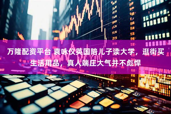 万隆配资平台 袁咏仪英国陪儿子读大学，逛街买生活用品，真人端庄大气并不彪悍