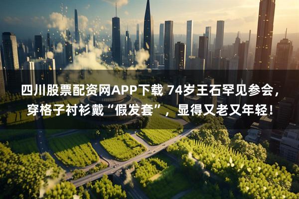 四川股票配资网APP下载 74岁王石罕见参会，穿格子衬衫戴“假发套”，显得又老又年轻！