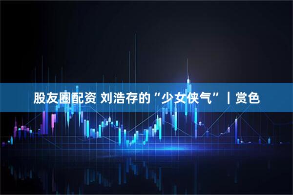 股友圈配资 刘浩存的“少女侠气”｜赏色