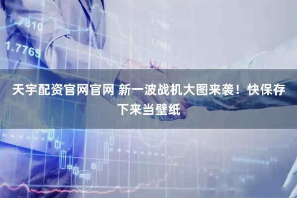 天宇配资官网官网 新一波战机大图来袭！快保存下来当壁纸