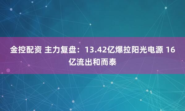 金控配资 主力复盘：13.42亿爆拉阳光电源 16亿流出和而泰