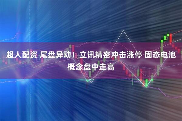超人配资 尾盘异动！立讯精密冲击涨停 固态电池概念盘中走高
