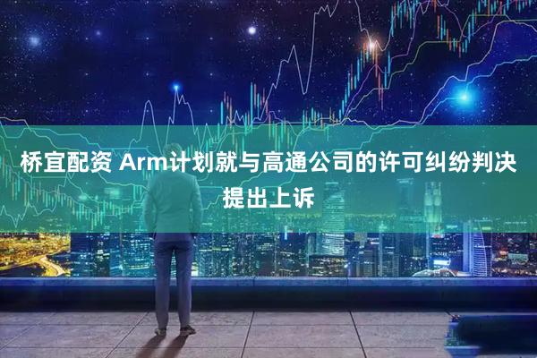 桥宜配资 Arm计划就与高通公司的许可纠纷判决提出上诉
