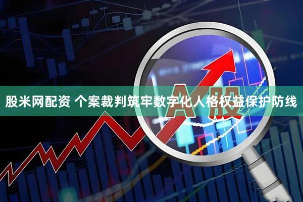 股米网配资 个案裁判筑牢数字化人格权益保护防线
