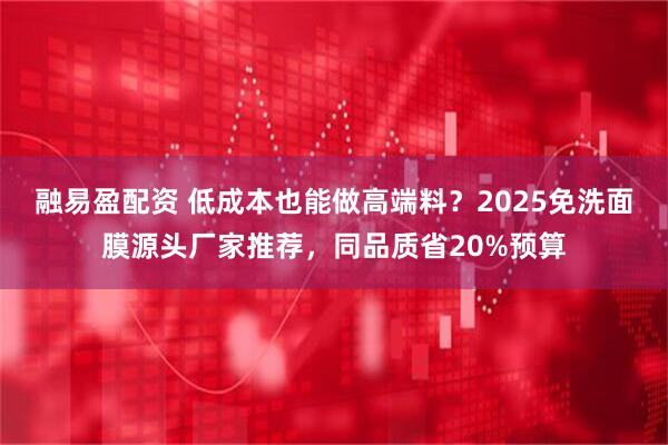 融易盈配资 低成本也能做高端料？2025免洗面膜源头厂家推荐，同品质省20%预算