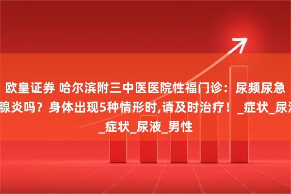 欧皇证券 哈尔滨附三中医医院性福门诊：尿频尿急是前列腺炎吗？身体出现5种情形时,请及时治疗！_症状_尿液_男性