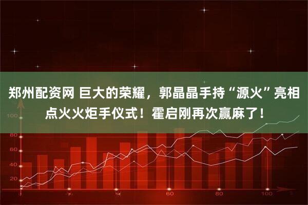 郑州配资网 巨大的荣耀，郭晶晶手持“源火”亮相点火火炬手仪式！霍启刚再次赢麻了！