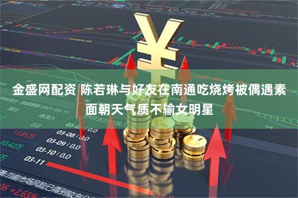 金盛网配资 陈若琳与好友在南通吃烧烤被偶遇素面朝天气质不输女明星